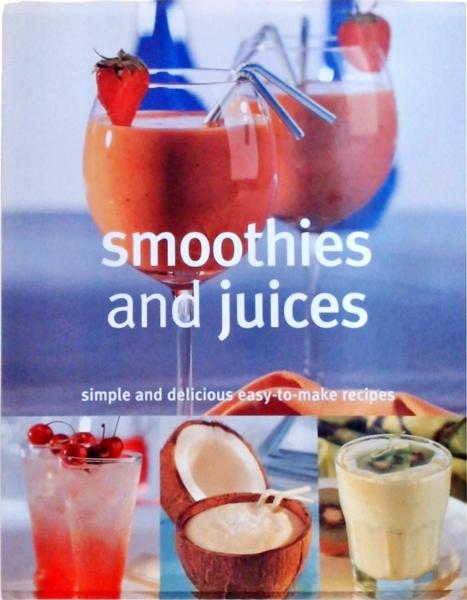 Smoothies And Juices: Simple And Delicious Easy-To-Make Recipes