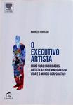 O Executivo Artista: Como Suas Habilidades Artísticas Podem Mudar Sua Vida E O Mundo Corporativo