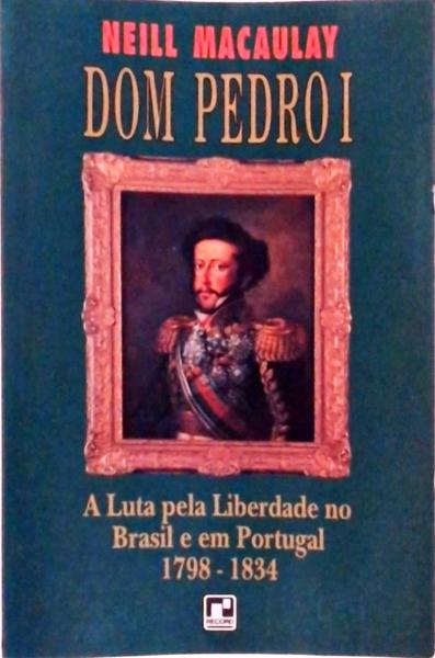 Dom Pedro I: A Luta Pela Liberdade No Brasil E Em Portugal 1798-1834